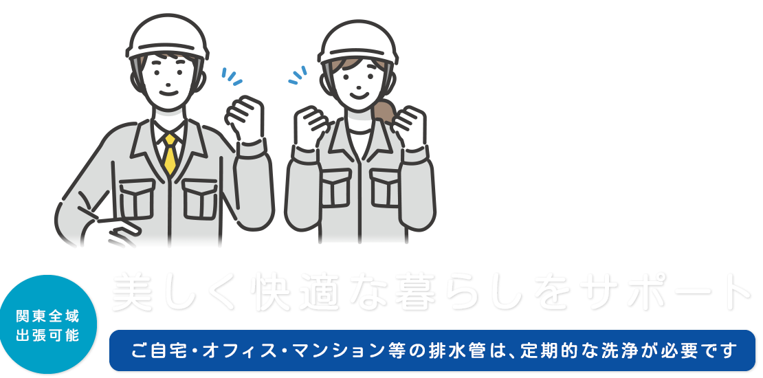 美しく快適な暮らしをサポート  ご自宅・オフィス・マンション等の排水管は、定期的な洗浄が必要です  関東全域出張可能