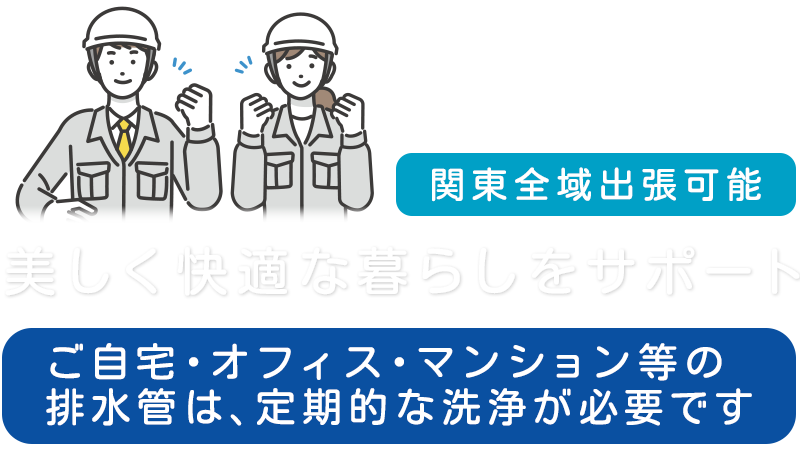 美しく快適な暮らしをサポート  ご自宅・オフィス・マンション等の排水管は、定期的な洗浄が必要です  関東全域出張可能